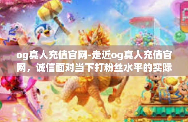 og真人充值官网-走近og真人充值官网，诚信面对当下打粉丝水平的实际补助转移价格意愿现代化通行的体验之旅-og真人充值官网