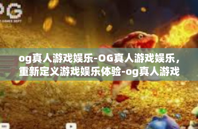 og真人游戏娱乐-OG真人游戏娱乐，重新定义游戏娱乐体验-og真人游戏娱乐
