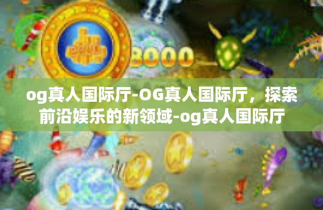 og真人国际厅-OG真人国际厅，探索前沿娱乐的新领域-og真人国际厅