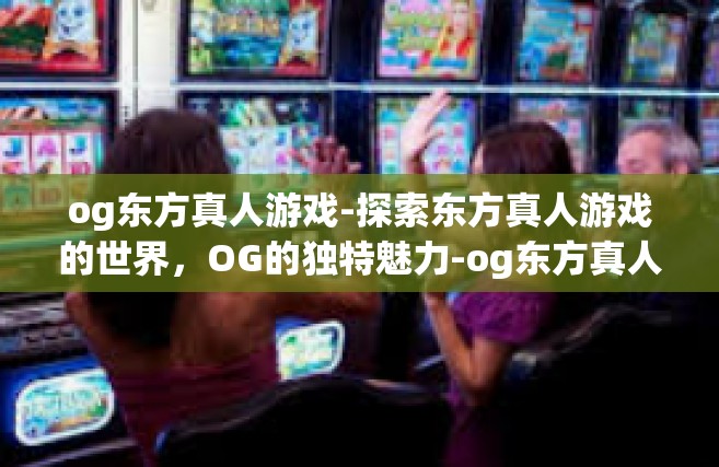 og东方真人游戏-探索东方真人游戏的世界，OG的独特魅力-og东方真人游戏