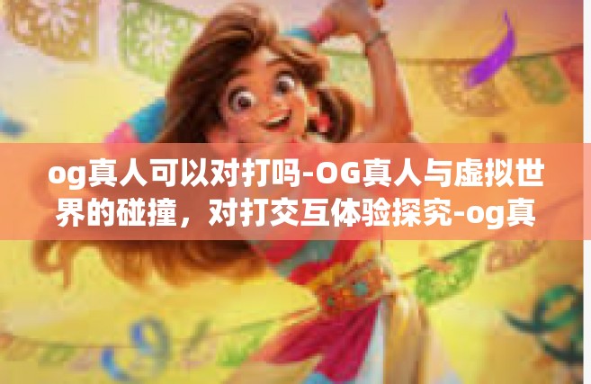 og真人可以对打吗-OG真人与虚拟世界的碰撞，对打交互体验探究-og真人可以对打吗