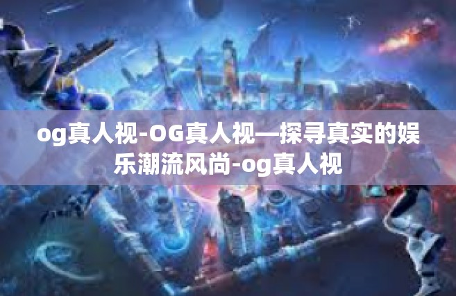 og真人视-OG真人视—探寻真实的娱乐潮流风尚-og真人视