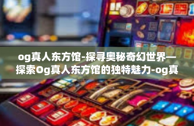 og真人东方馆-探寻奥秘奇幻世界—探索Og真人东方馆的独特魅力-og真人东方馆
