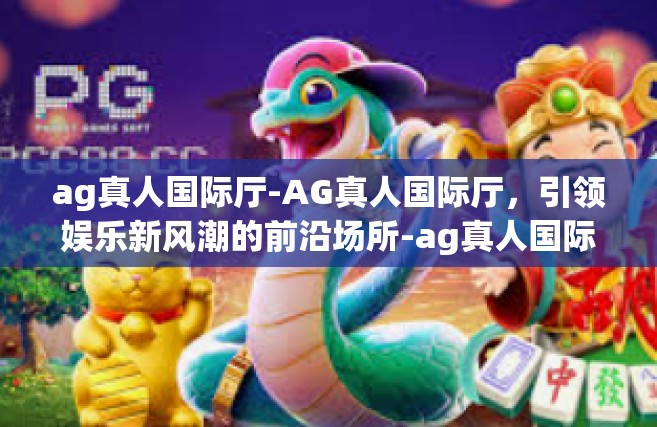 ag真人国际厅-AG真人国际厅，引领娱乐新风潮的前沿场所-ag真人国际厅