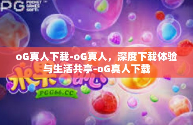 oG真人下载-oG真人，深度下载体验与生活共享-oG真人下载