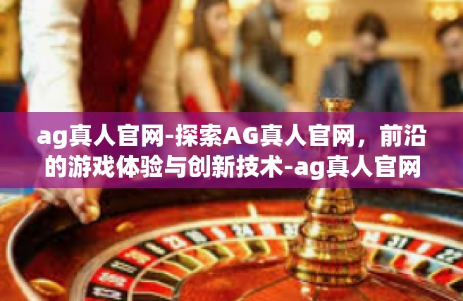 ag真人官网-探索AG真人官网，前沿的游戏体验与创新技术-ag真人官网