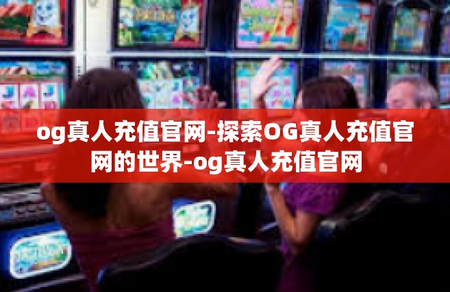 og真人充值官网-探索OG真人充值官网的世界-og真人充值官网