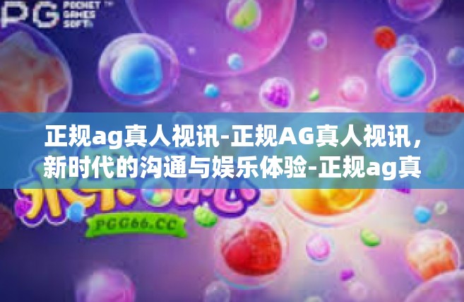正规ag真人视讯-正规AG真人视讯，新时代的沟通与娱乐体验-正规ag真人视讯