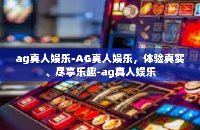 ag真人娱乐-AG真人娱乐，体验真实、尽享乐趣-ag真人娱乐
