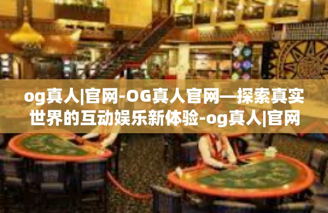 og真人|官网-OG真人官网—探索真实世界的互动娱乐新体验-og真人|官网