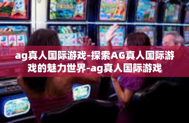 ag真人国际游戏-探索AG真人国际游戏的魅力世界-ag真人国际游戏