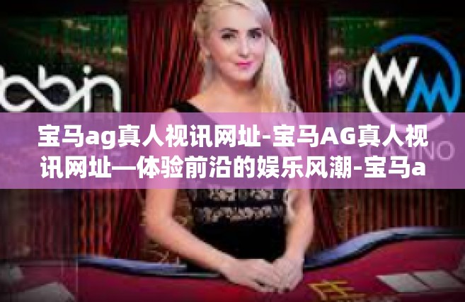 宝马ag真人视讯网址-宝马AG真人视讯网址—体验前沿的娱乐风潮-宝马ag真人视讯网址