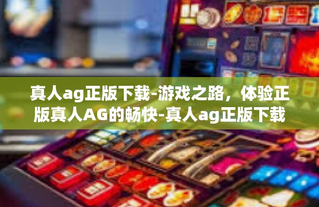 真人ag正版下载-游戏之路，体验正版真人AG的畅快-真人ag正版下载