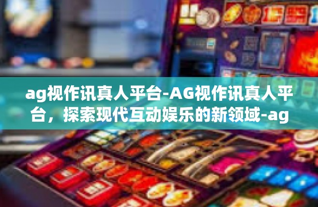 ag视作讯真人平台-AG视作讯真人平台，探索现代互动娱乐的新领域-ag视作讯真人平台