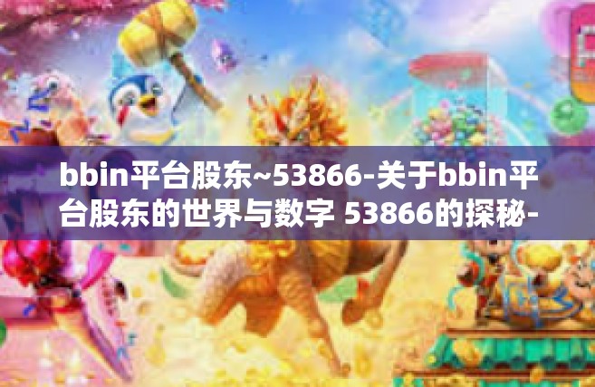 bbin平台股东~53866-关于bbin平台股东的世界与数字 53866的探秘-bbin平台股东~53866