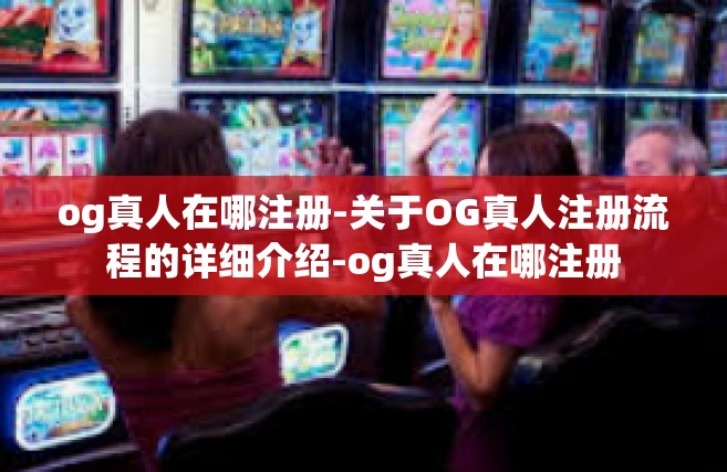 og真人在哪注册-关于OG真人注册流程的详细介绍-og真人在哪注册