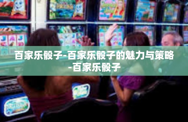 百家乐骰子-百家乐骰子的魅力与策略-百家乐骰子