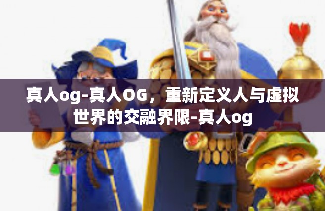 真人og-真人OG，重新定义人与虚拟世界的交融界限-真人og