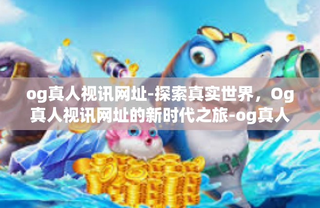 og真人视讯网址-探索真实世界，Og真人视讯网址的新时代之旅-og真人视讯网址