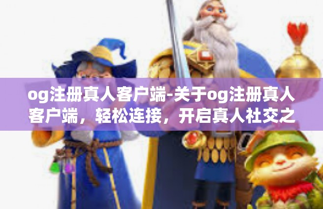 og注册真人客户端-关于og注册真人客户端，轻松连接，开启真人社交之旅-og注册真人客户端