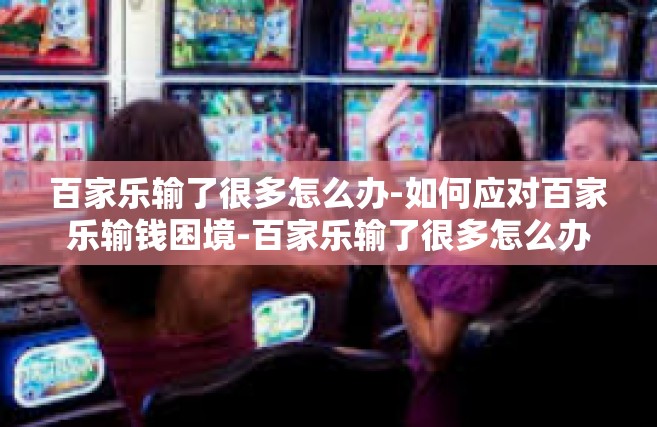 百家乐输了很多怎么办-如何应对百家乐输钱困境-百家乐输了很多怎么办