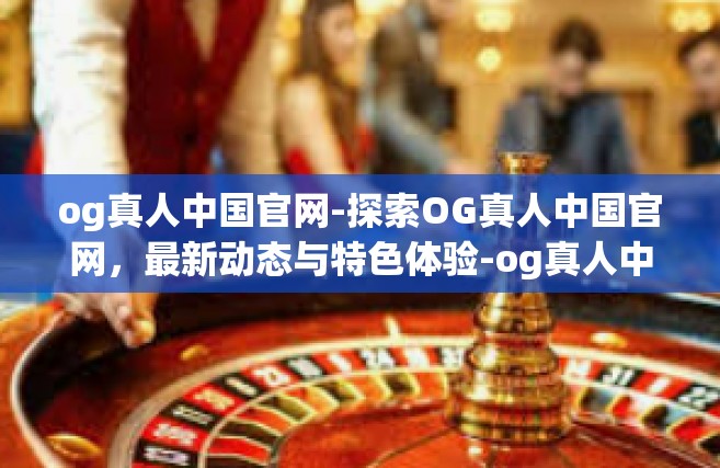 og真人中国官网-探索OG真人中国官网，最新动态与特色体验-og真人中国官网