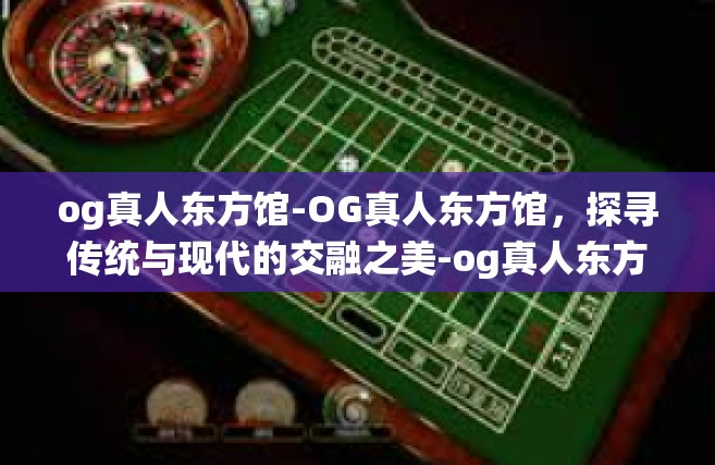 og真人东方馆-OG真人东方馆，探寻传统与现代的交融之美-og真人东方馆