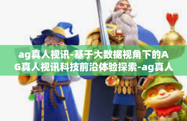 ag真人视讯-基于大数据视角下的AG真人视讯科技前沿体验探索-ag真人视讯