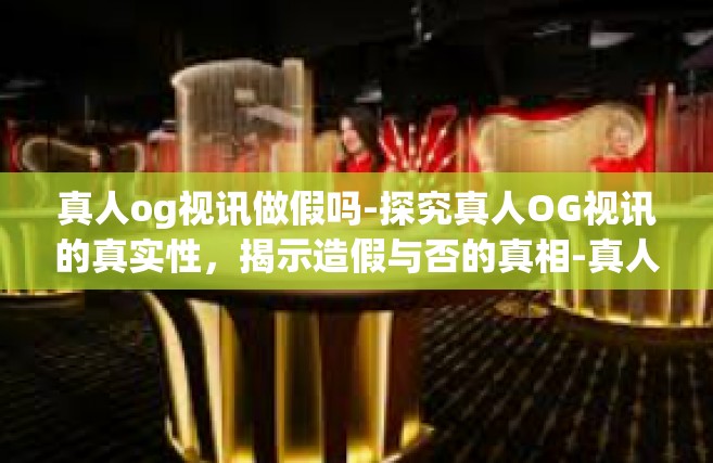真人og视讯做假吗-探究真人OG视讯的真实性，揭示造假与否的真相-真人og视讯做假吗