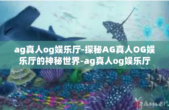 ag真人og娱乐厅-探秘AG真人OG娱乐厅的神秘世界-ag真人og娱乐厅