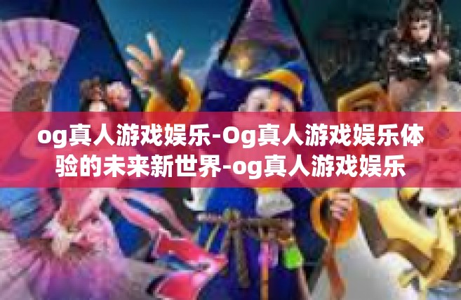 og真人游戏娱乐-Og真人游戏娱乐体验的未来新世界-og真人游戏娱乐