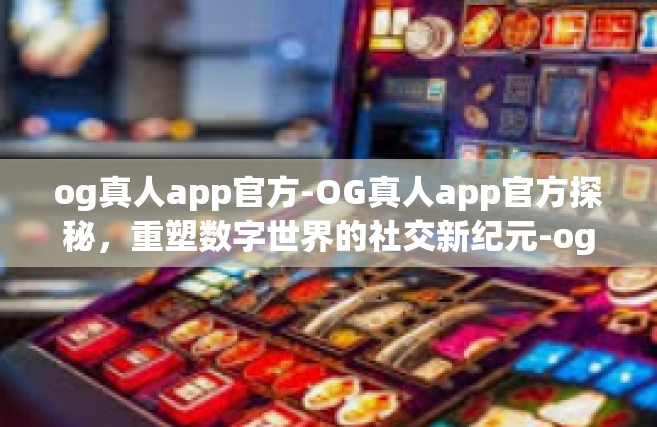og真人app官方-OG真人app官方探秘，重塑数字世界的社交新纪元-og真人app官方