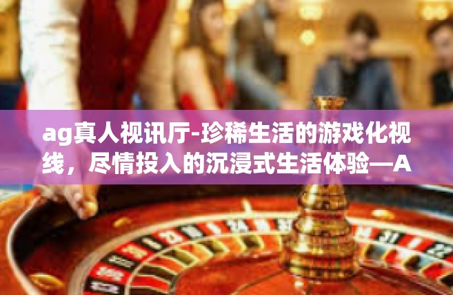 ag真人视讯厅-珍稀生活的游戏化视线，尽情投入的沉浸式生活体验—AG真人视讯厅的魅力探索-ag真人视讯厅
