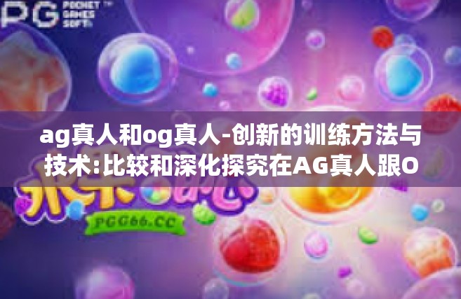 ag真人和og真人-创新的训练方法与技术:比较和深化探究在AG真人跟OG真人的生存环节里的重点及其应用路径走向理论教育参数研究-ag真人和og真人