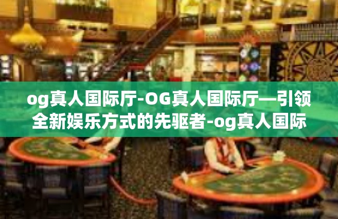 og真人国际厅-OG真人国际厅—引领全新娱乐方式的先驱者-og真人国际厅