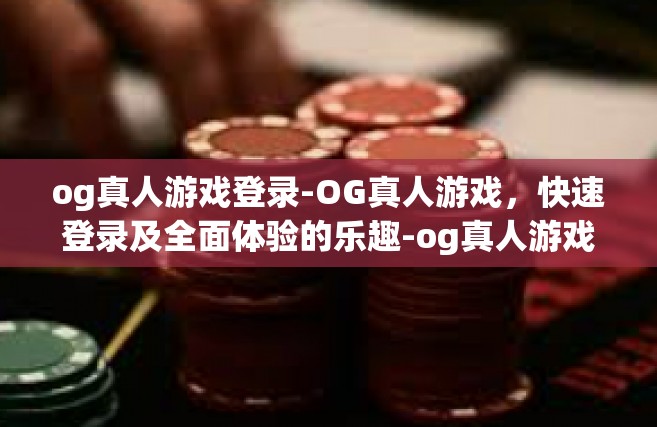 og真人游戏登录-OG真人游戏，快速登录及全面体验的乐趣-og真人游戏登录