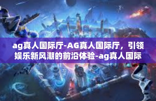ag真人国际厅-AG真人国际厅，引领娱乐新风潮的前沿体验-ag真人国际厅