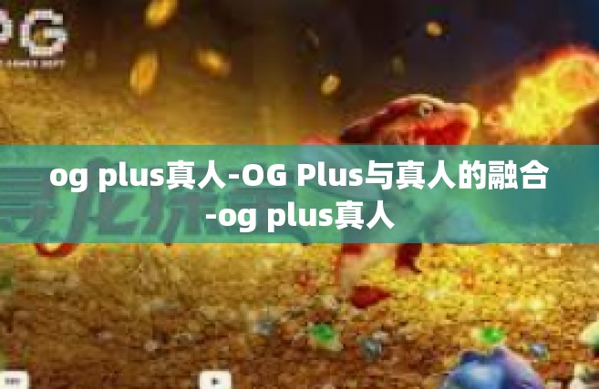 og plus真人-OG Plus与真人的融合-og plus真人