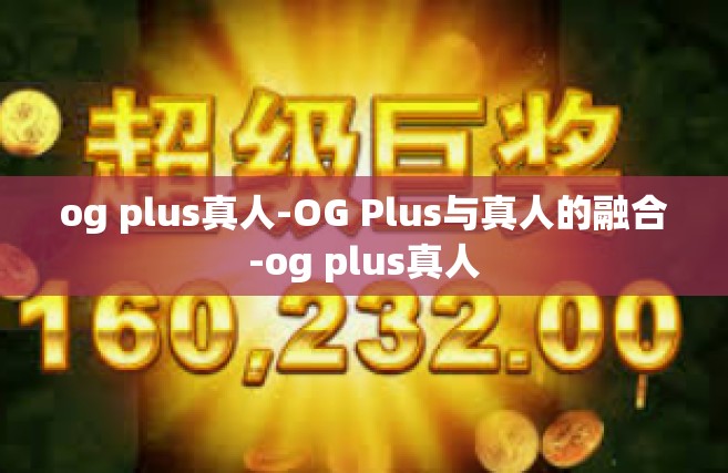 og plus真人-OG Plus与真人的融合-og plus真人