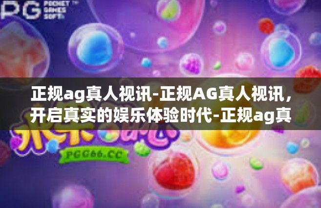 正规ag真人视讯-正规AG真人视讯，开启真实的娱乐体验时代-正规ag真人视讯
