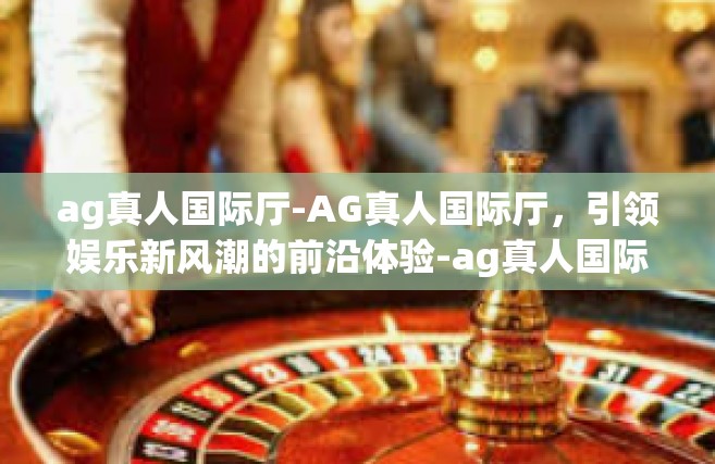 ag真人国际厅-AG真人国际厅，引领娱乐新风潮的前沿体验-ag真人国际厅