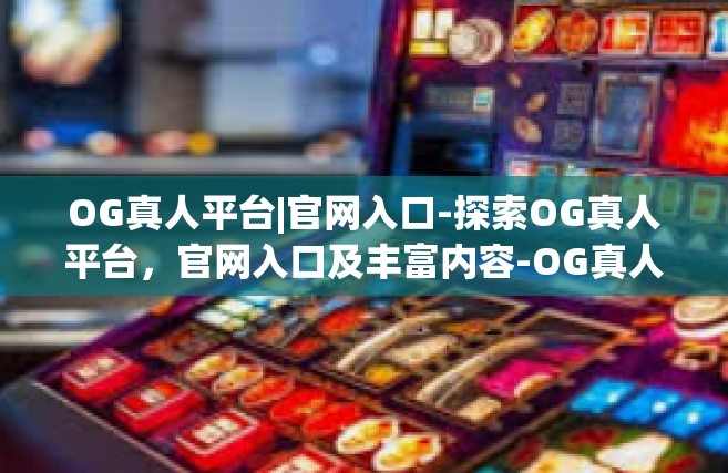 OG真人平台|官网入口-探索OG真人平台，官网入口及丰富内容-OG真人平台|官网入口