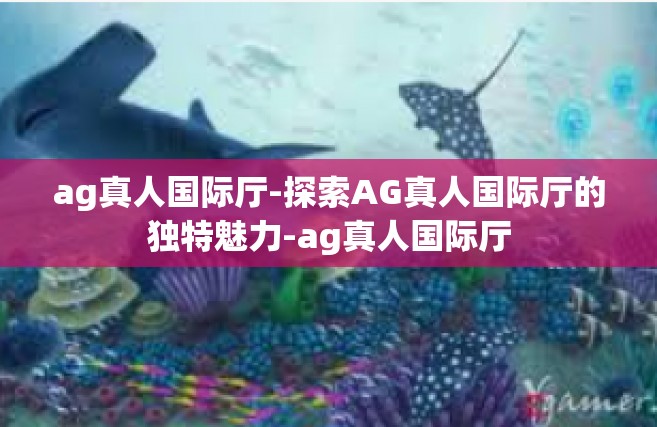 ag真人国际厅-探索AG真人国际厅的独特魅力-ag真人国际厅