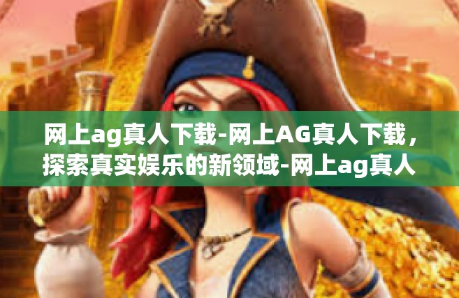 网上ag真人下载-网上AG真人下载，探索真实娱乐的新领域-网上ag真人下载