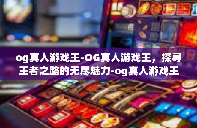 og真人游戏王-OG真人游戏王，探寻王者之路的无尽魅力-og真人游戏王