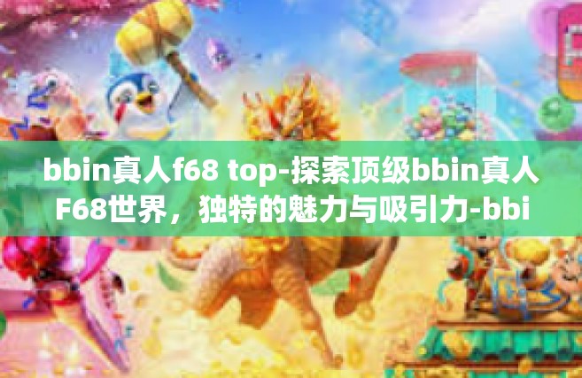 bbin真人f68 top-探索顶级bbin真人F68世界，独特的魅力与吸引力-bbin真人f68 top