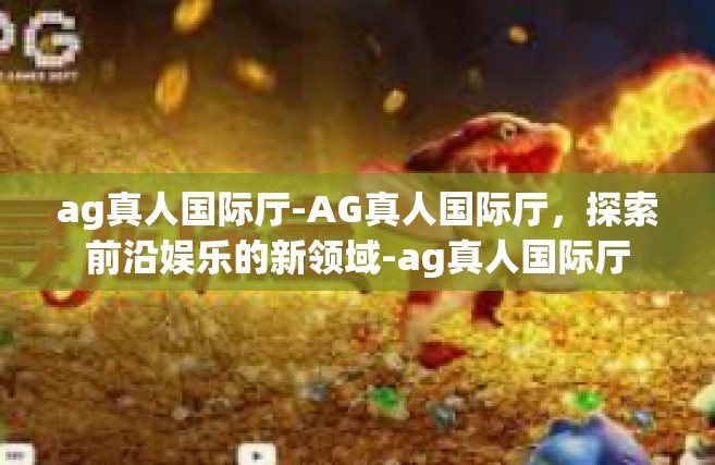 ag真人国际厅-AG真人国际厅，探索前沿娱乐的新领域-ag真人国际厅