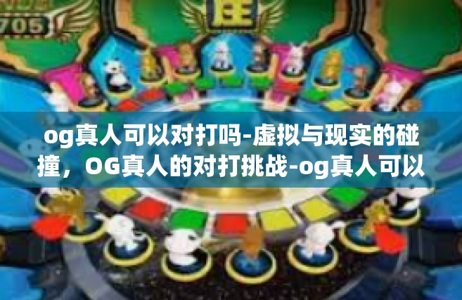 og真人可以对打吗-虚拟与现实的碰撞，OG真人的对打挑战-og真人可以对打吗