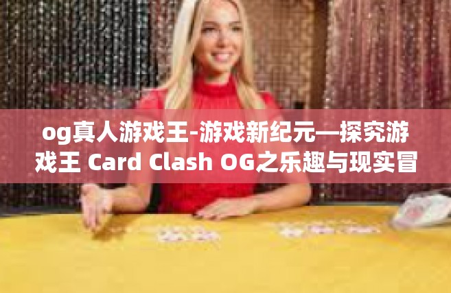 og真人游戏王-游戏新纪元—探究游戏王 Card Clash OG之乐趣与现实冒险征途体验中先锋主宰的生存魔法 荣誉卡片人领域之王者-og真人游戏王