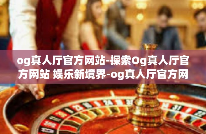 og真人厅官方网站-探索Og真人厅官方网站 娱乐新境界-og真人厅官方网站
